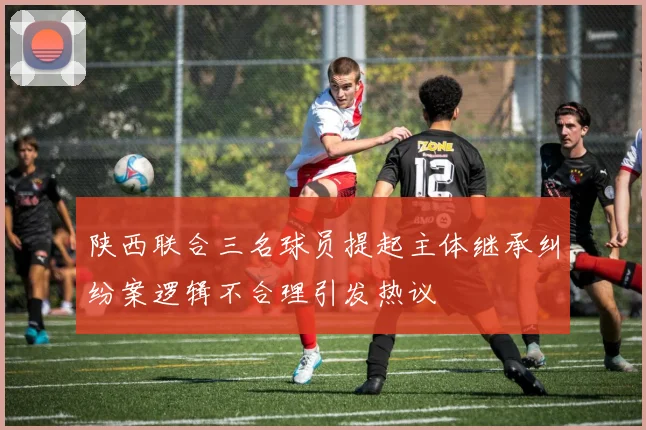 陕西联合三名球员提起主体继承纠纷案逻辑不合理引发热议