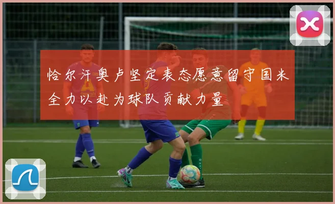 恰尔汗奥卢坚定表态愿意留守国米全力以赴为球队贡献力量