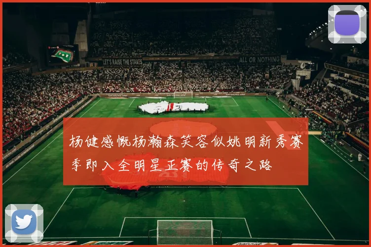 杨健感慨杨瀚森笑容似姚明新秀赛季即入全明星正赛的传奇之路