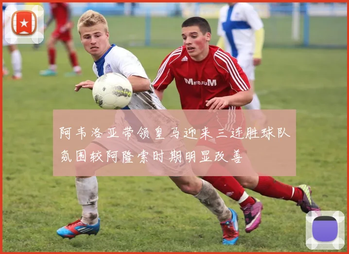 阿韦洛亚带领皇马迎来三连胜球队氛围较阿隆索时期明显改善