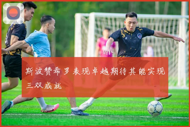 斯波赞希罗表现卓越期待其能实现三双成就