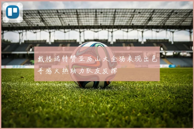 戴格诺特赞亚历山大全场表现出色手感火热助力队友发挥