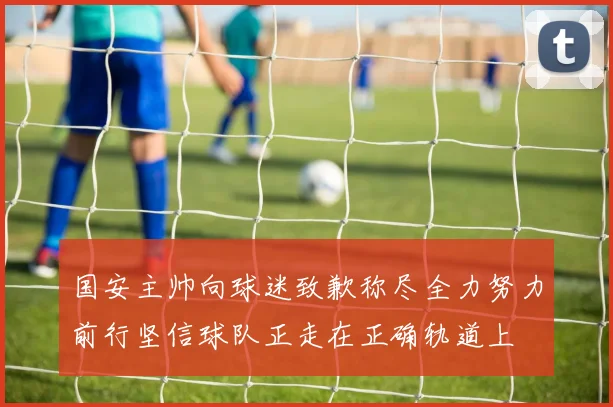 国安主帅向球迷致歉称尽全力努力前行坚信球队正走在正确轨道上