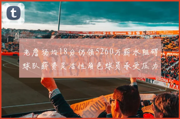 老詹场均18分仍领5260万薪水阻碍球队薪资灵活性角色球员承受压力