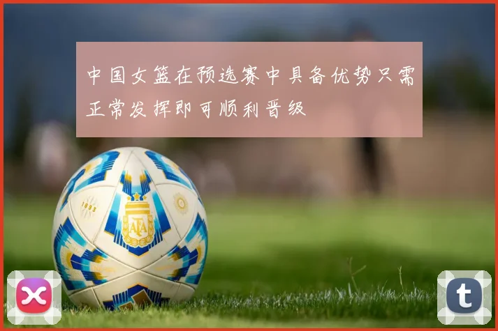 中国女篮在预选赛中具备优势只需正常发挥即可顺利晋级