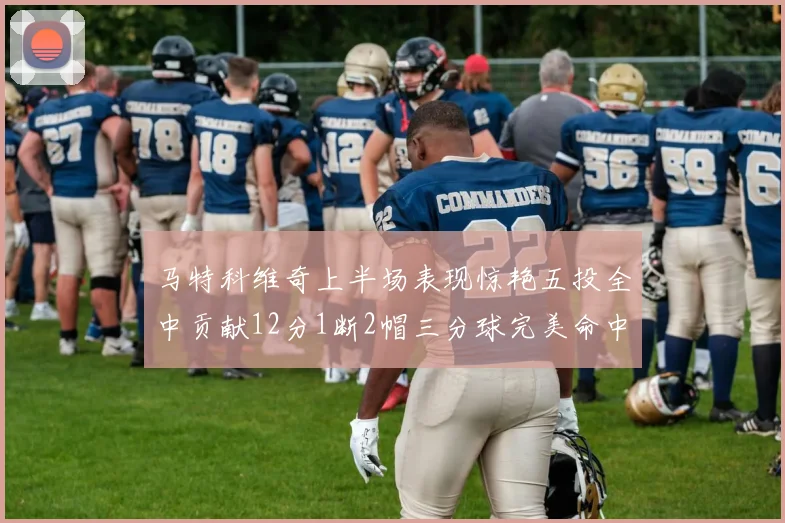 马特科维奇上半场表现惊艳五投全中贡献12分1断2帽三分球完美命中