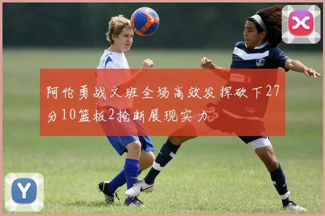 阿伦勇战文班全场高效发挥砍下27分10篮板2抢断展现实力