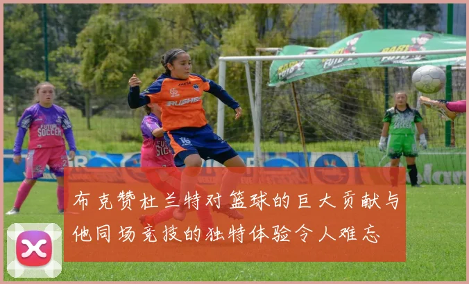 布克赞杜兰特对篮球的巨大贡献与他同场竞技的独特体验令人难忘