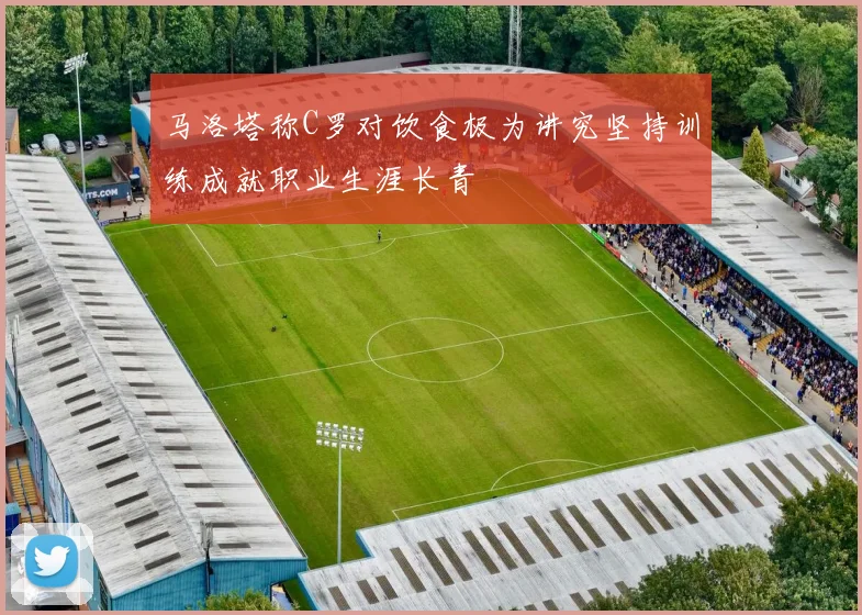 马洛塔称C罗对饮食极为讲究坚持训练成就职业生涯长青