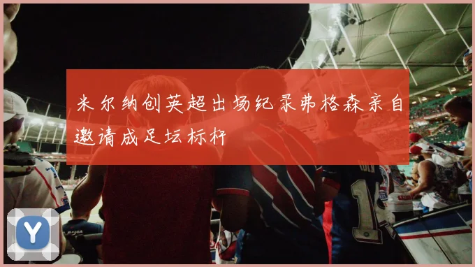 米尔纳创英超出场纪录弗格森亲自邀请成足坛标杆