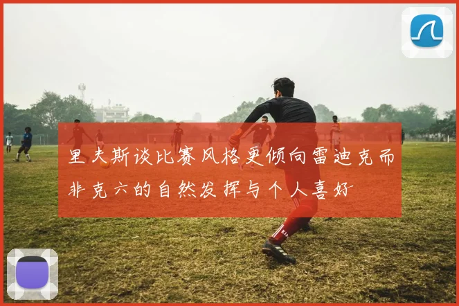 里夫斯谈比赛风格更倾向雷迪克而非克六的自然发挥与个人喜好