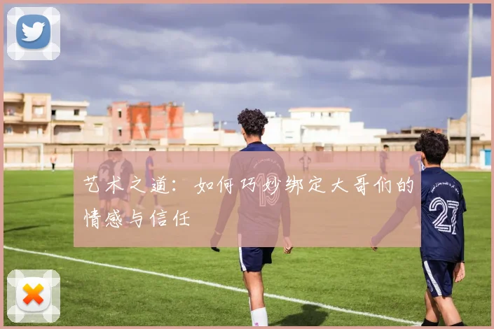 艺术之道：如何巧妙绑定大哥们的情感与信任