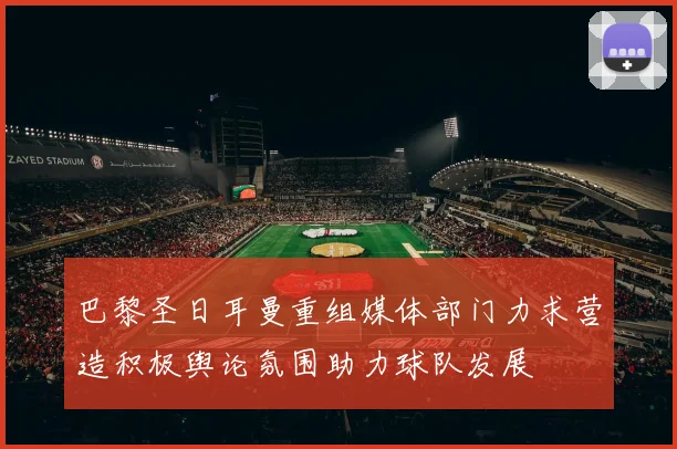 巴黎圣日耳曼重组媒体部门力求营造积极舆论氛围助力球队发展