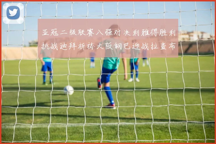 亚冠二级联赛八强对决利雅得胜利挑战迪拜祈祷大阪钢巴迎战拉查布里府