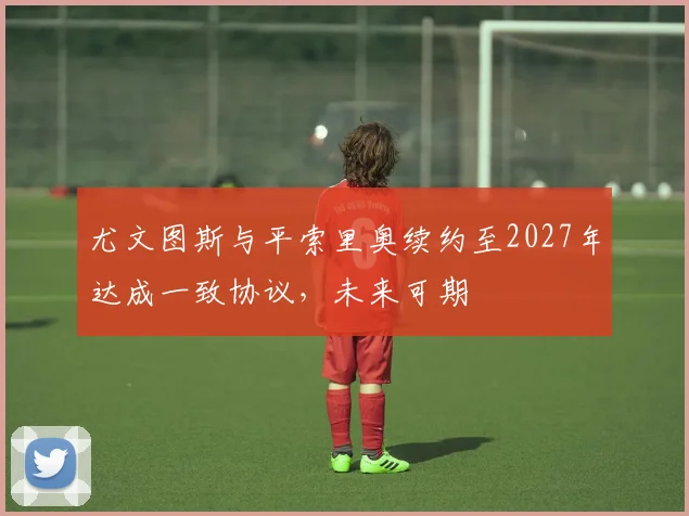 尤文图斯与平索里奥续约至2027年达成一致协议，未来可期
