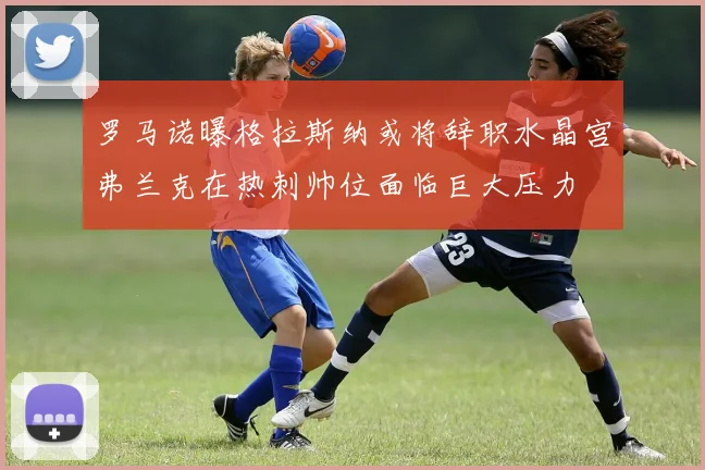 罗马诺曝格拉斯纳或将辞职水晶宫弗兰克在热刺帅位面临巨大压力