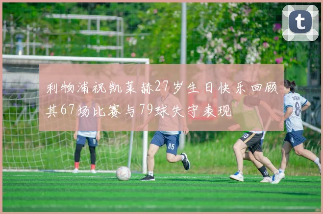 利物浦祝凯莱赫27岁生日快乐回顾其67场比赛与79球失守表现