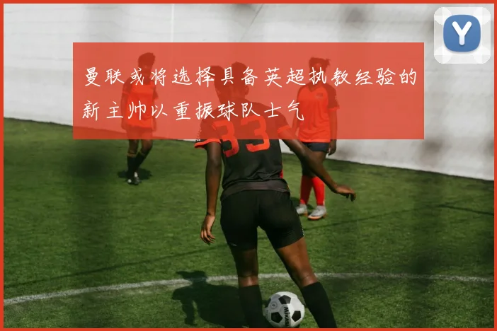 曼联或将选择具备英超执教经验的新主帅以重振球队士气