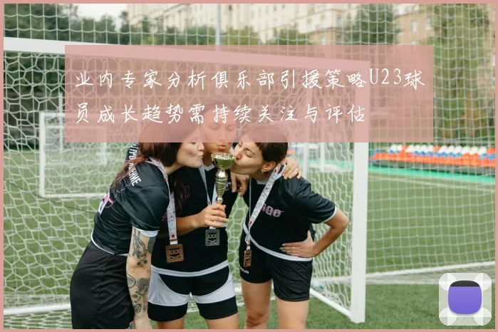 业内专家分析俱乐部引援策略U23球员成长趋势需持续关注与评估