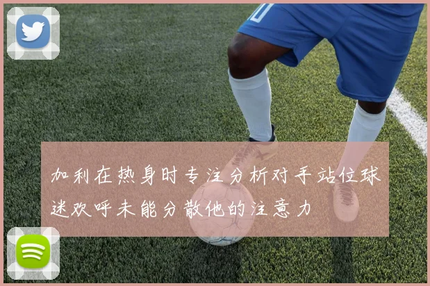 加利在热身时专注分析对手站位球迷欢呼未能分散他的注意力