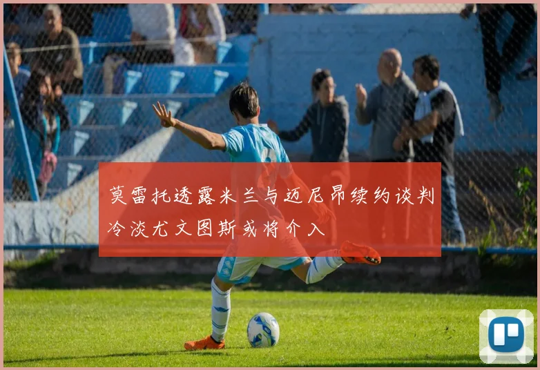 莫雷托透露米兰与迈尼昂续约谈判冷淡尤文图斯或将介入