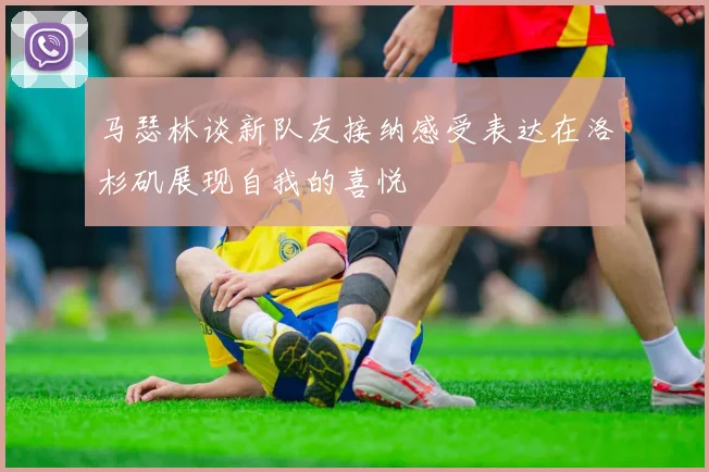 马瑟林谈新队友接纳感受表达在洛杉矶展现自我的喜悦