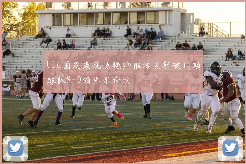 U16国足表现惊艳帅惟浩点射破门助球队9-0领先东帝汶