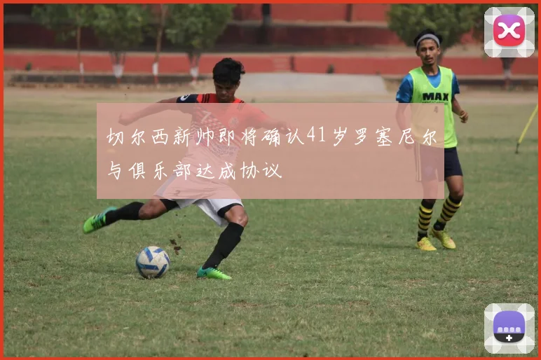 切尔西新帅即将确认41岁罗塞尼尔与俱乐部达成协议