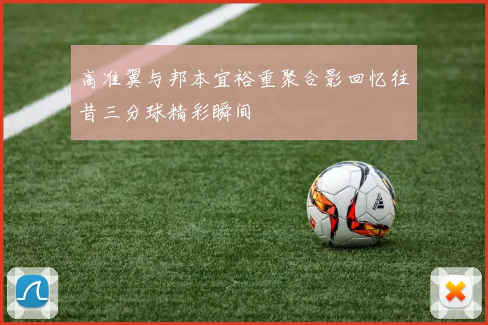 高准翼与邦本宜裕重聚合影回忆往昔三分球精彩瞬间
