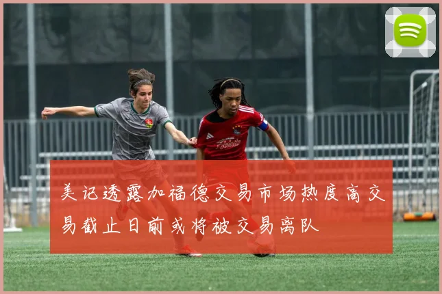美记透露加福德交易市场热度高交易截止日前或将被交易离队