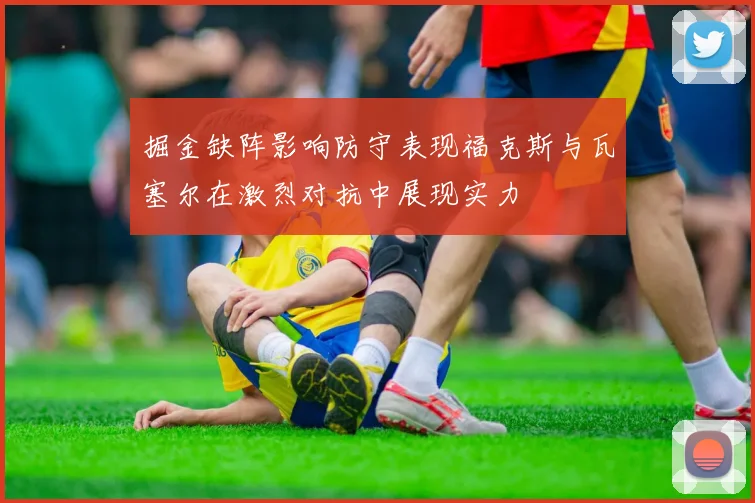掘金缺阵影响防守表现福克斯与瓦塞尔在激烈对抗中展现实力