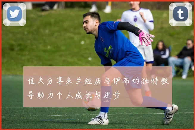 佳夫分享米兰经历与伊布的独特教导助力个人成长与进步