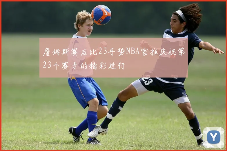 詹姆斯赛后比23手势NBA官推庆祝第23个赛季的精彩进行