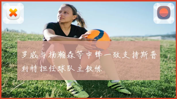 罗威与杨瀚森等中锋一致支持斯普利特担任球队主教练