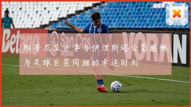 维蒂尼亚分享与伊涅斯塔合影感慨与足球巨星同框的幸运时刻