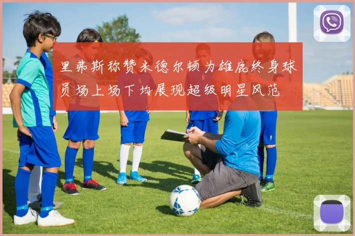 里弗斯称赞米德尔顿为雄鹿终身球员场上场下均展现超级明星风范
