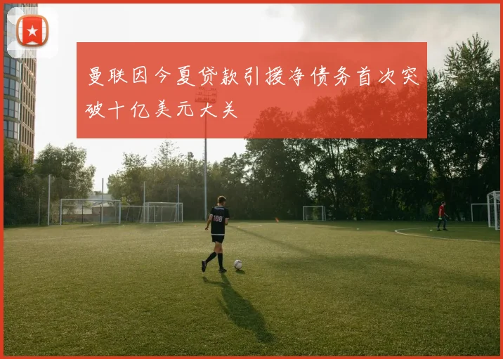 曼联因今夏贷款引援净债务首次突破十亿美元大关