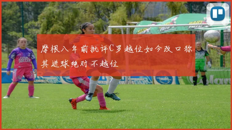 摩根八年前批评C罗越位如今改口称其进球绝对不越位